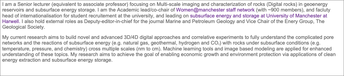 Text Box: I am a Senior lecturer (equivalent to associate professor) focusing on Multi-scale imaging and characterization of rocks (Digital rocks) in geoenergy reservoirs and subsurface energy storage. I am the Academic lead/co-chair of Women@manchester staff network (with ~900 members), and facluty head of internationalisation for student recruitement at the university, and leading on subsurface energy and storage at University of Manchester at Harwell. I also hold external roles as Deputy-editor-in-chief for the journal Marine and Petroleum Geology and Vice Chair of the Enery Group, The Geological Society.
My current research aims to build novel and advanced 3D/4D digital approaches and correlative experiments to fully understand the complicated pore networks and the reactions of subsurface energy (e.g. natural gas, geothermal, hydrogen and CO2) with rocks under subsurface conditions (e.g. temperature, pressure, and chemistry) cross multiple scales (nm to cm). Machine learning tools and image based modeling are applied for enhanced understanding of these topics. My research aims to achieve the goal of enabling economic growth and environment protection via applications of clean energy extraction and subsurface energy storage.